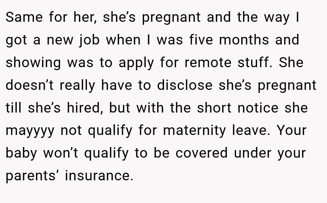 Same for her, she’s pregnant and the way I got a new job when I was five months and showing was to apply for remote stuff. She doesn’t really have to disclose she’s pregnant till she’s hired, but with the short notice she mayyyy not qualify for maternity leave. Your baby won’t qualify to be covered under your parents’ insurance.