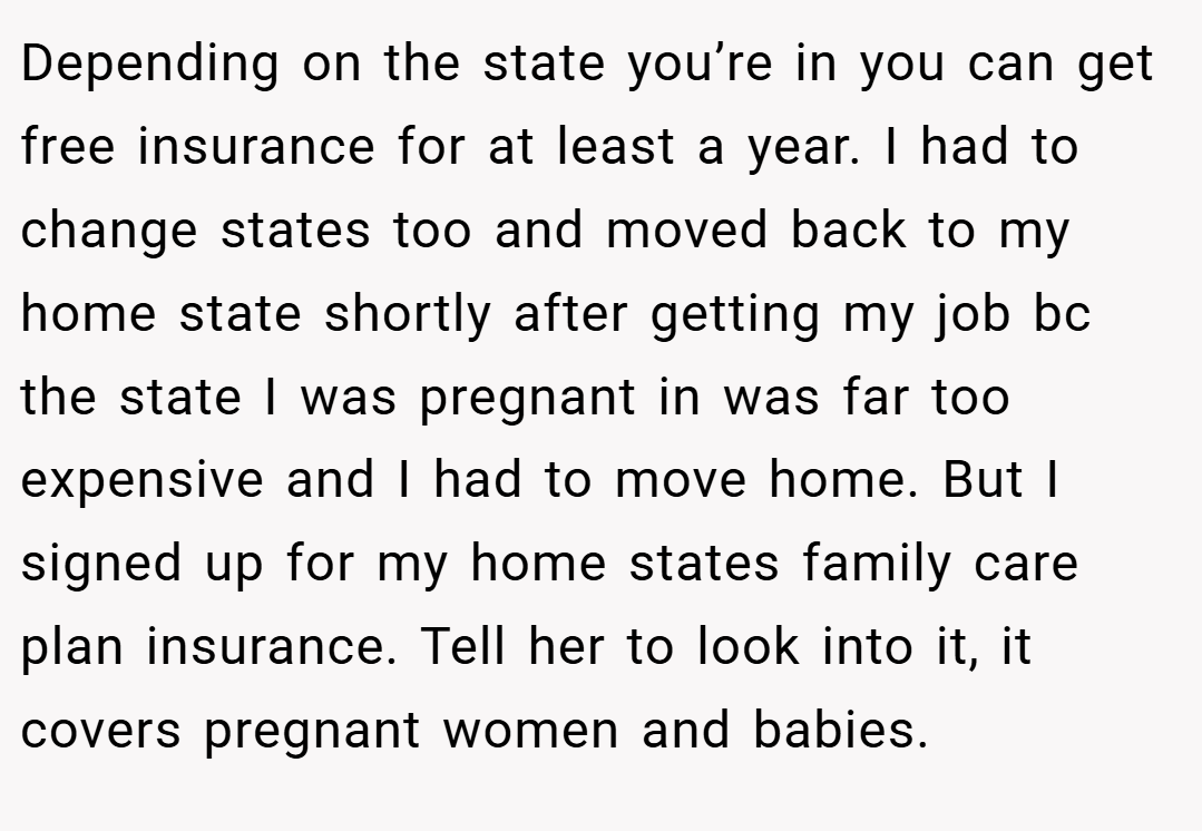 Depending on the state you’re in you can get free insurance for at least a year. I had to change states too and moved back to my home state shortly after getting my job bc the state I was pregnant in was far too expensive and I had to move home. But I signed up for my home states family care plan insurance. Tell her to look into it, it covers pregnant women and babies.