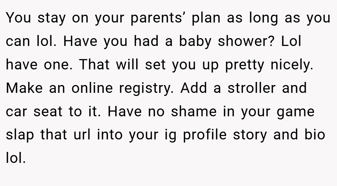 You stay on your parents’ plan as long as you can lol. Have you had a baby shower? Lol have one. That will set you up pretty nicely. Make an online registry. Add a stroller and car seat to it. Have no shame in your game slap that url into your ig profile story and bio lol.
