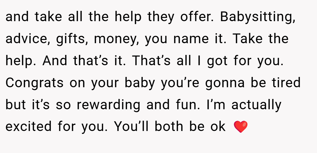 and take all the help they offer. Babysitting, advice, gifts, money, you name it. Take the help. And that’s it. That’s all I got for you. Congrats on your baby you’re gonna be tired but it’s so rewarding and fun. I’m actually excited for you. You’ll both be ok ❤️