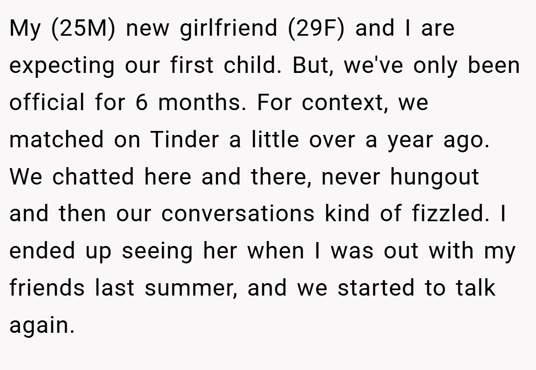 My (25M) new girlfriend (29F) and I are expecting our first child. But, we've only been official for 6 months. For context, we matched on Tinder a little over a year ago. We chatted here and there, never hungout and then our conversations kind of fizzled. I ended up seeing her when I was out with my friends last summer, and we started to talk again.