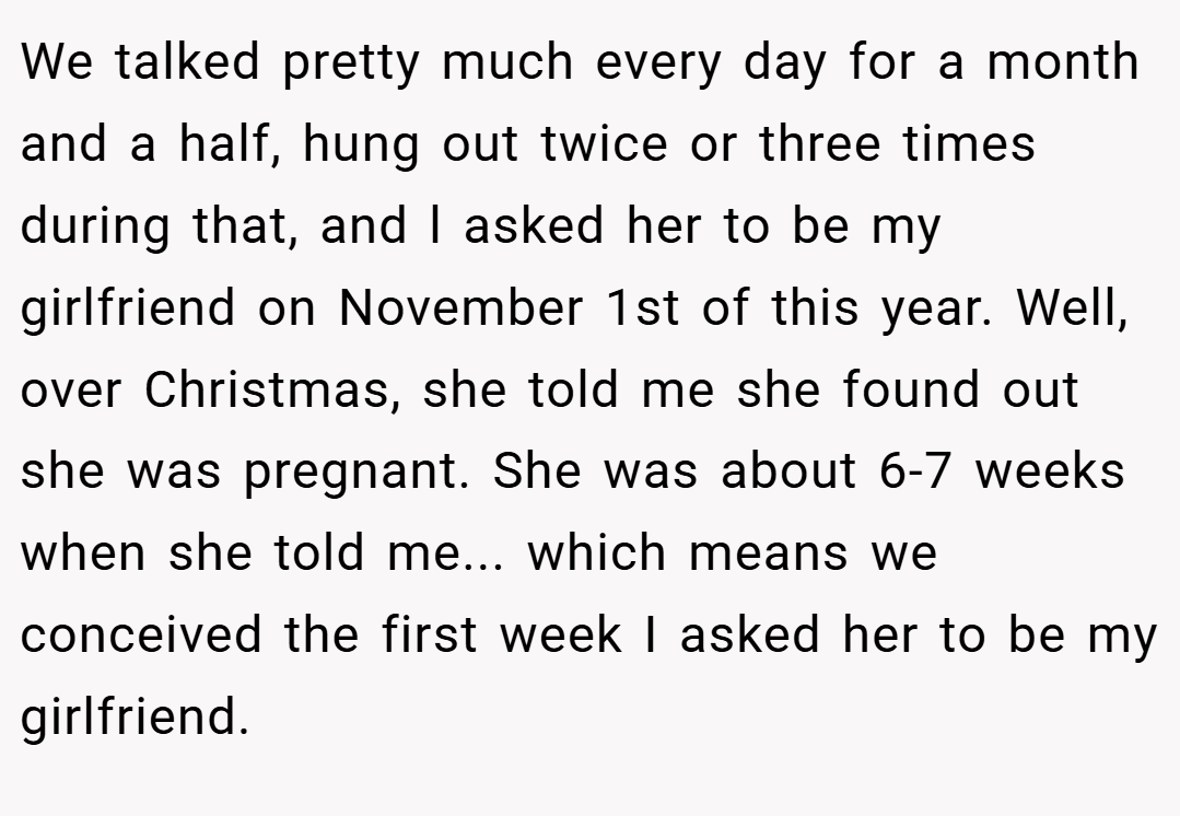 We talked pretty much every day for a month and a half, hung out twice or three times during that, and l asked her to be my girlfriend on November 1st of this year. Well, over Christmas, she told me she found out she was pregnant. She was about 6-7 weeks when she told me... which means we conceived the first week I asked her to be my girlfriend.