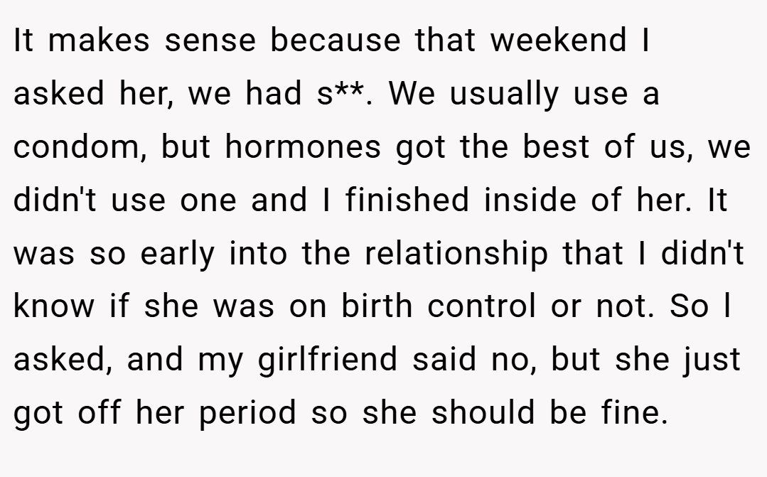 It makes sense because that weekend I asked her, we had s**. We usually use a condom, but hormones got the best of us, we didn't use one and I finished inside of her. It was so early into the relationship that I didn't know if she was on birth control or not. So l asked, and my girlfriend said no, but she just got off her period so she should be fine.