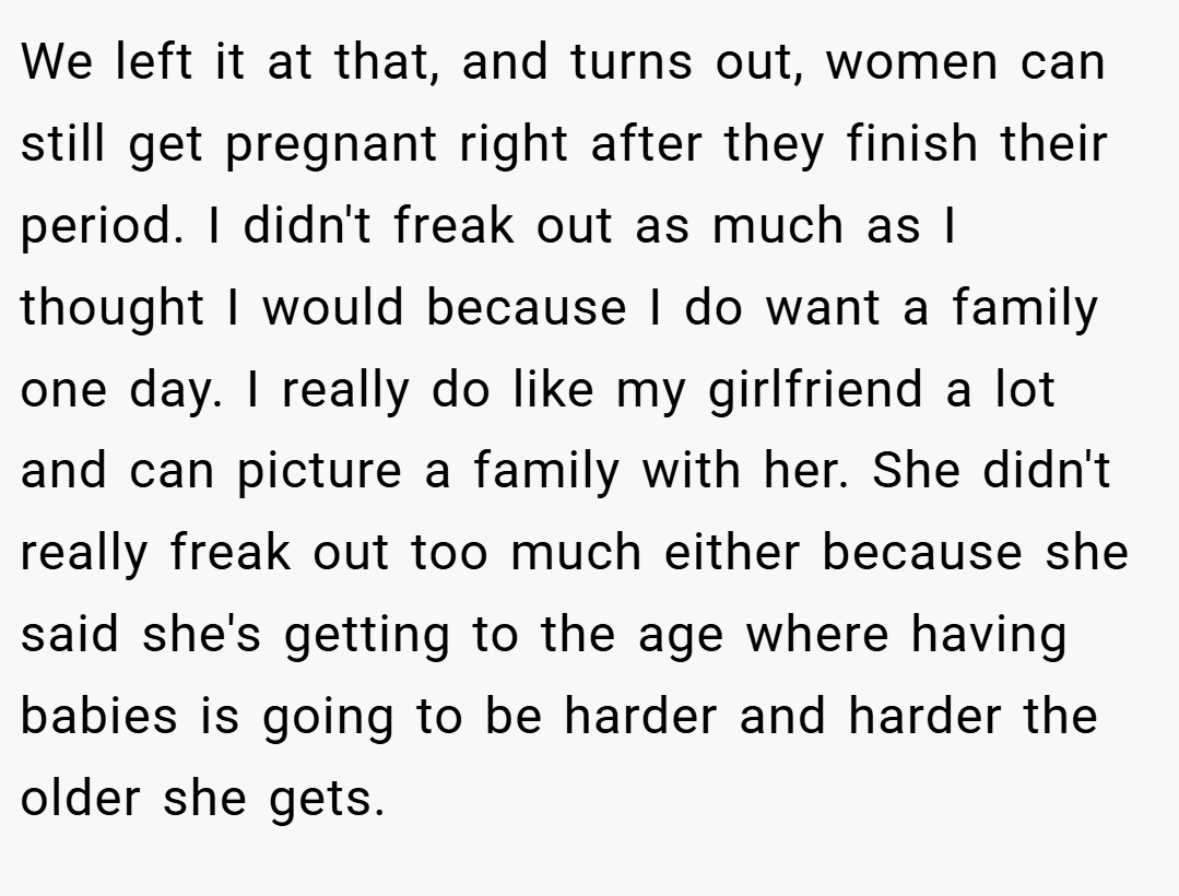 We left it at that, and turns out, women can still get pregnant right after they finish their period. I didn't freak out as much as I thought I would because I do want a family one day. I really do like my girlfriend a lot and can picture a family with her. She didn't really freak out too much either because she said she's getting to the age where having babies is going to be harder and harder the older she gets.