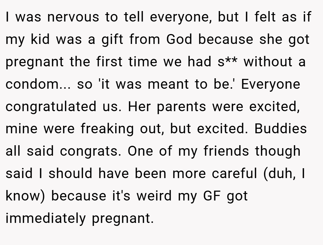 I was nervous to tell everyone, but I felt as if my kid was a gift from God because she got pregnant the first time we had s** without a condom... so 'it was meant to be.' Everyone congratulated us. Her parents were excited, mine were freaking out, but excited. Buddies all said congrats. One of my friends though said I should have been more careful (duh, I know) because it's weird my GF got immediately pregnant.