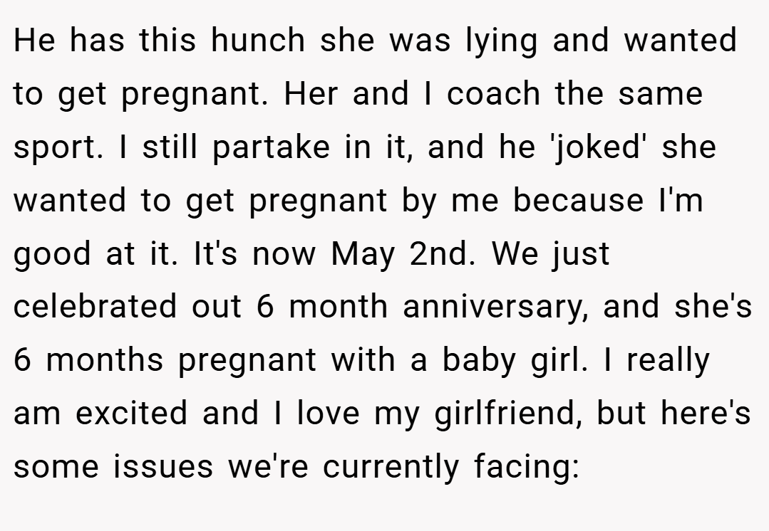 He has this hunch she was lying and wanted to get pregnant. Her and I coach the same sport. I still partake in it, and he 'joked' she wanted to get pregnant by me because I'm good at it. It's now May 2nd. We just celebrated out 6 month anniversary, and she's 6 months pregnant with a baby girl. I really am excited and I love my girlfriend, but here's some issues we're currently facing: