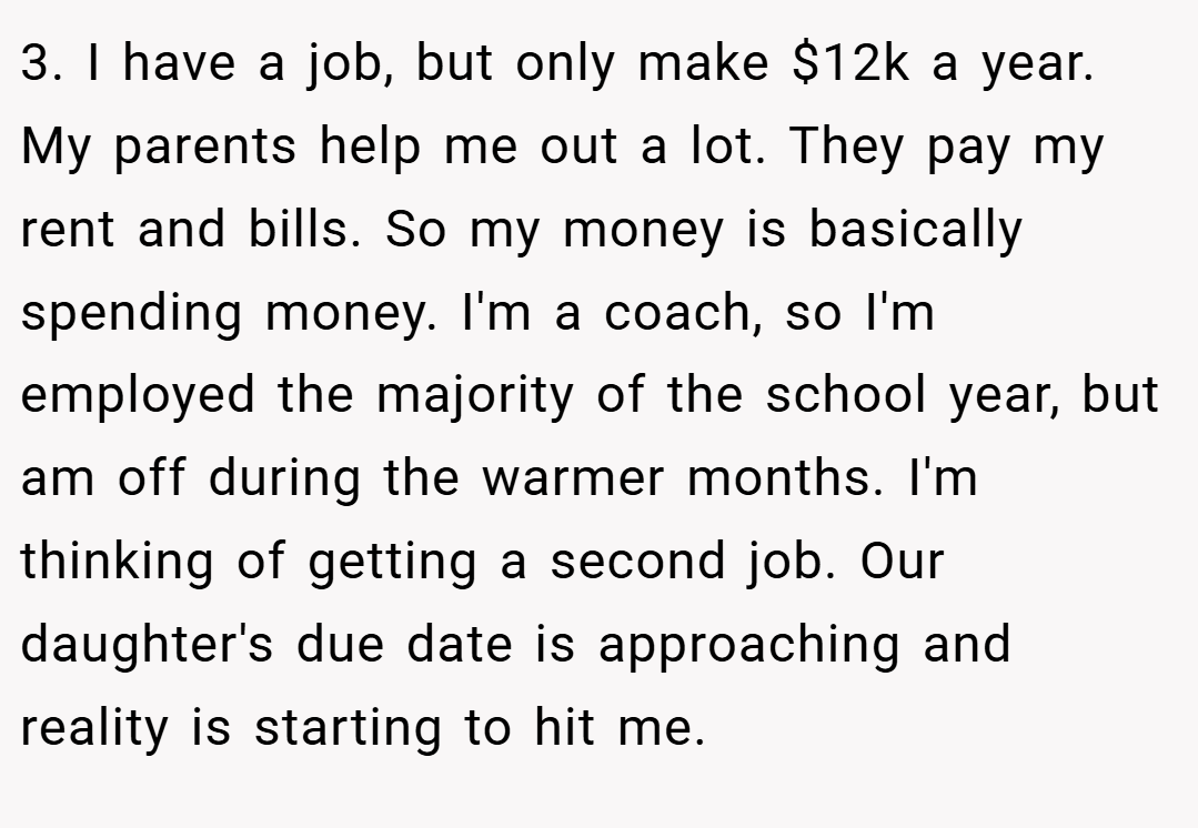 3. I have a job, but only make $12k a year. My parents help me out a lot. They pay my rent and bills. So my money is basically spending money. I'm a coach, so I'm employed the majority of the school year, but am off during the warmer months. I'm thinking of getting a second job. Our daughter's due date is approaching and reality is starting to hit me.