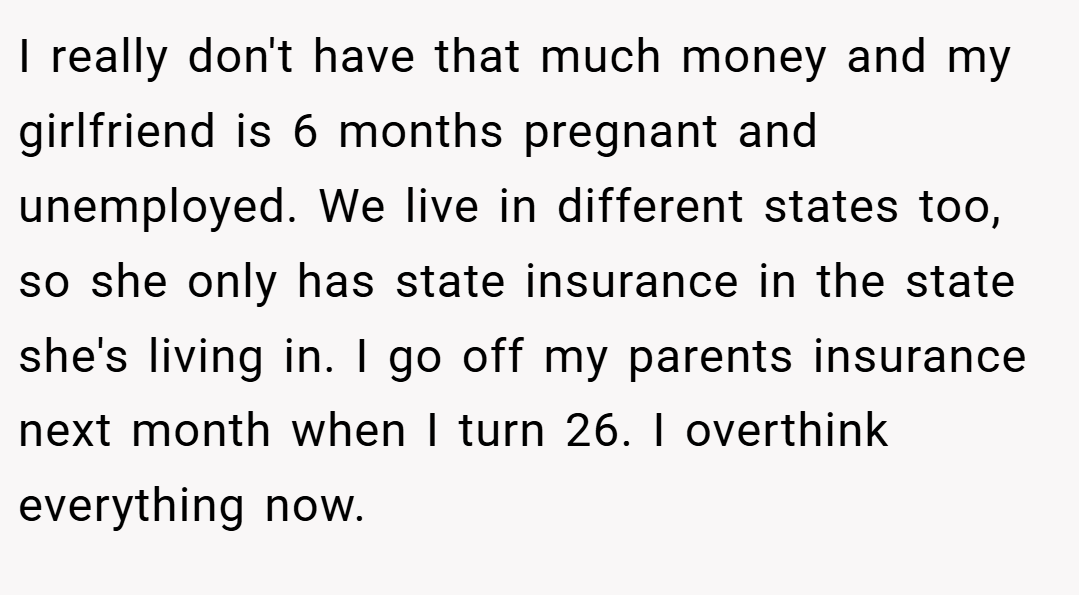 I really don't have that much money and my girlfriend is 6 months pregnant and unemployed. We live in different states too, so she only has state insurance in the state she's living in. I go off my parents insurance next month when I turn 26. I overthink everything now.