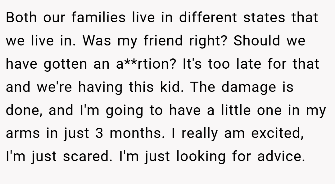 Both our families live in different states that we live in. Was my friend right? Should we have gotten an a**rtion? It's too late for that and we're having this kid. The damage is done, and I'm going to have a little one in my arms in just 3 months. I really am excited, I'm just scared. I'm just looking for advice. 