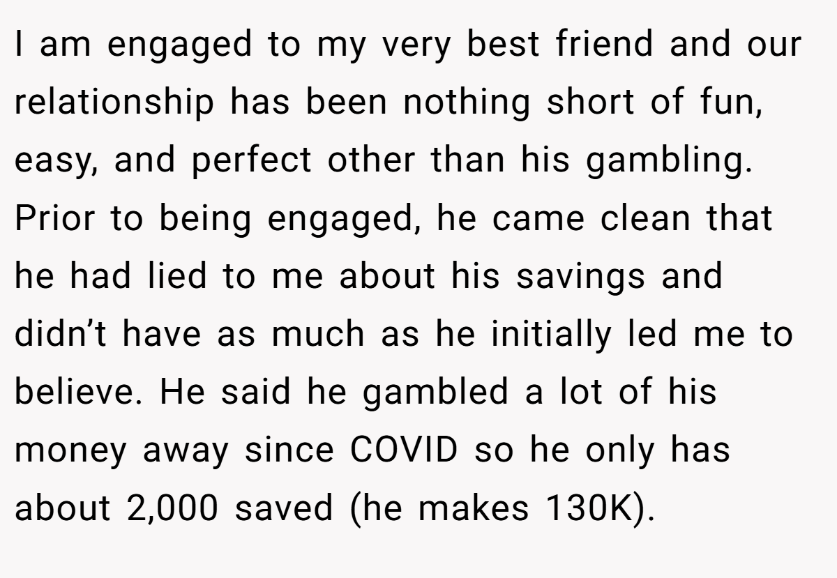 I am engaged to my very best friend and our relationship has been nothing short of fun, easy, and perfect other than his gambling. Prior to being engaged, he came clean that he had lied to me about his savings and didn’t have as much as he initially led me to believe. He said he gambled a lot of his money away since COVID so he only has about 2,000 saved (he makes 130K).