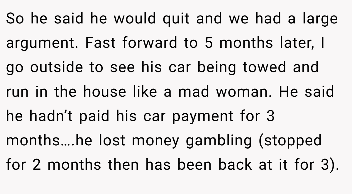 So he said he would quit and we had a large argument. Fast forward to 5 months later, I go outside to see his car being towed and run in the house like a mad woman. He said he hadn’t paid his car payment for 3 months….he lost money gambling (stopped for 2 months then has been back at it for 3).