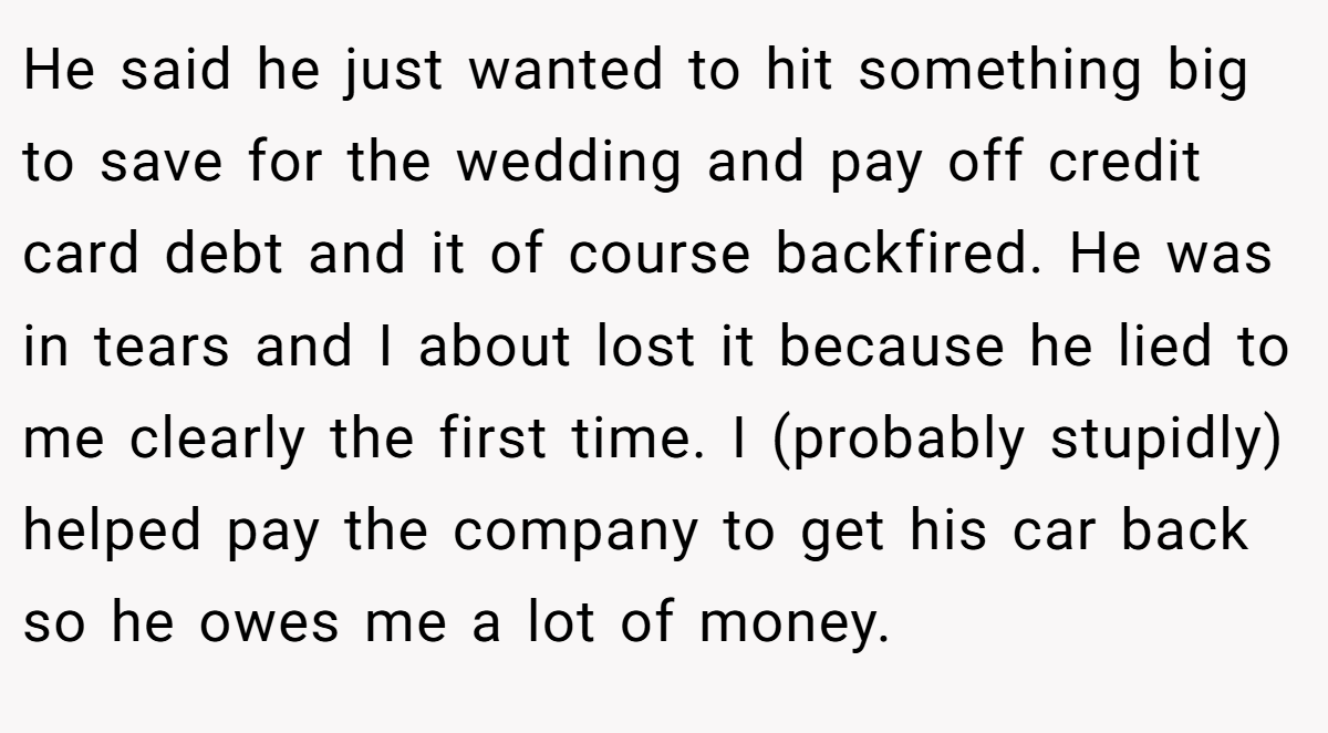 He said he just wanted to hit something big to save for the wedding and pay off credit card debt and it of course backfired. He was in tears and I about lost it because he lied to me clearly the first time. I (probably stupidly) helped pay the company to get his car back so he owes me a lot of money.