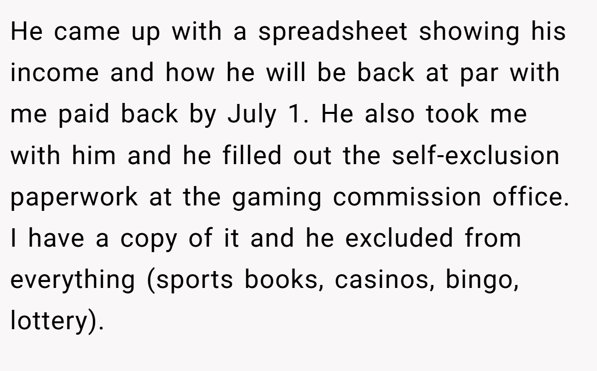 He came up with a spreadsheet showing his income and how he will be back at par with me paid back by July 1. He also took me with him and he filled out the self-exclusion paperwork at the gaming commission office. I have a copy of it and he excluded from everything (sports books, casinos, bingo, lottery).