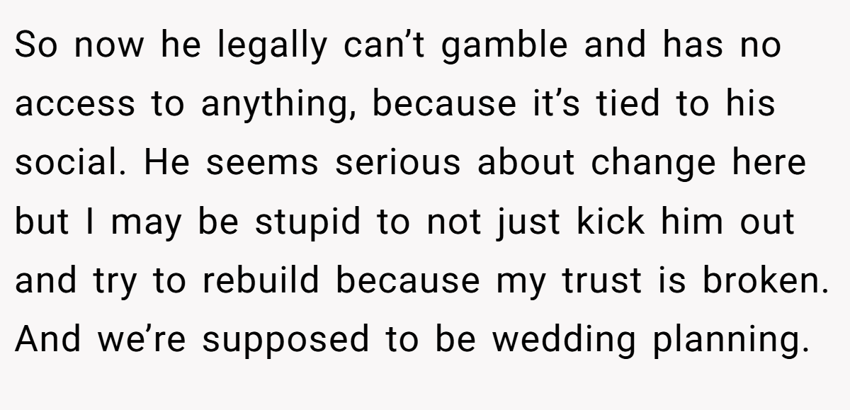 So now he legally can’t gamble and has no access to anything, because it’s tied to his social. He seems serious about change here but I may be stupid to not just kick him out and try to rebuild because my trust is broken. And we’re supposed to be wedding planning.