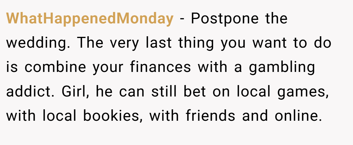 WhatHappenedMonday − Postpone the wedding. The very last thing you want to do is combine your finances with a gambling addict. Girl, he can still bet on local games, with local bookies, with friends and online.
