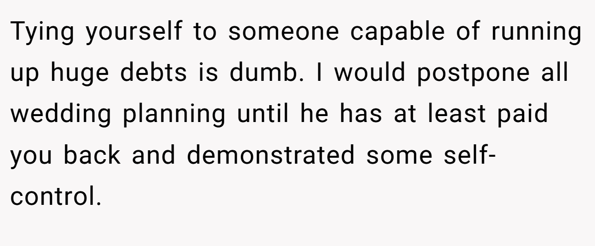 Tying yourself to someone capable of running up huge debts is dumb. I would postpone all wedding planning until he has at least paid you back and demonstrated some self-control.