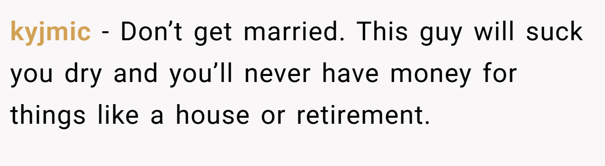 kyjmic − Don’t get married. This guy will suck you dry and you’ll never have money for things like a house or retirement.
