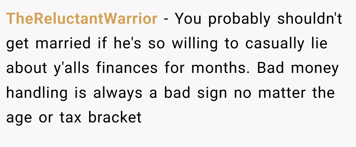 TheReluctantWarrior − You probably shouldn't get married if he's so willing to casually lie about y'alls finances for months. Bad money handling is always a bad sign no matter the age or tax bracket