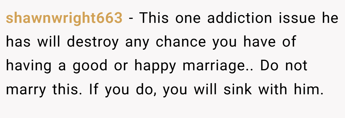 shawnwright663 − This one addiction issue he has will destroy any chance you have of having a good or happy marriage.. Do not marry this. If you do, you will sink with him.