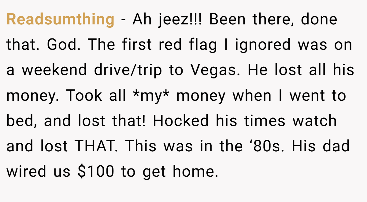 Readsumthing − Ah jeez!!! Been there, done that. God. The first red flag I ignored was on a weekend drive/trip to Vegas. He lost all his money. Took all *my* money when I went to bed, and lost that! Hocked his times watch and lost THAT. This was in the ‘80s. His dad wired us $100 to get home.