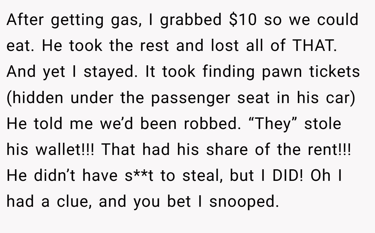 After getting gas, I grabbed $10 so we could eat. He took the rest and lost all of THAT. And yet I stayed. It took finding pawn tickets (hidden under the passenger seat in his car) He told me we’d been robbed. “They” stole his wallet!!! That had his share of the rent!!! He didn’t have s**t to steal, but I DID! Oh I had a clue, and you bet I snooped.
