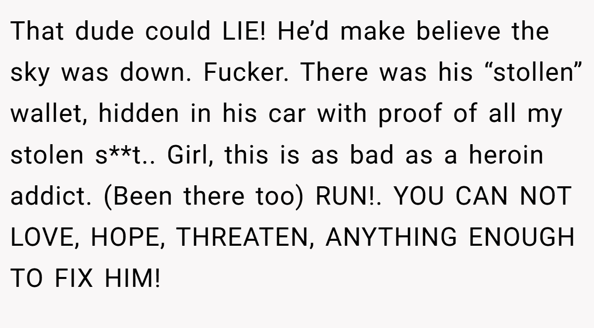 That dude could LIE! He’d make believe the sky was down. Fucker. There was his “stollen” wallet, hidden in his car with proof of all my stolen s**t.. Girl, this is as bad as a heroin addict. (Been there too) RUN!. YOU CAN NOT LOVE, HOPE, THREATEN, ANYTHING ENOUGH TO FIX HIM!