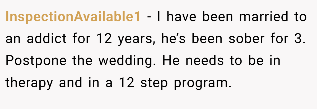 InspectionAvailable1 − I have been married to an addict for 12 years, he’s been sober for 3. Postpone the wedding. He needs to be in therapy and in a 12 step program.