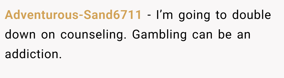 Adventurous-Sand6711 − I’m going to double down on counseling. Gambling can be an addiction.