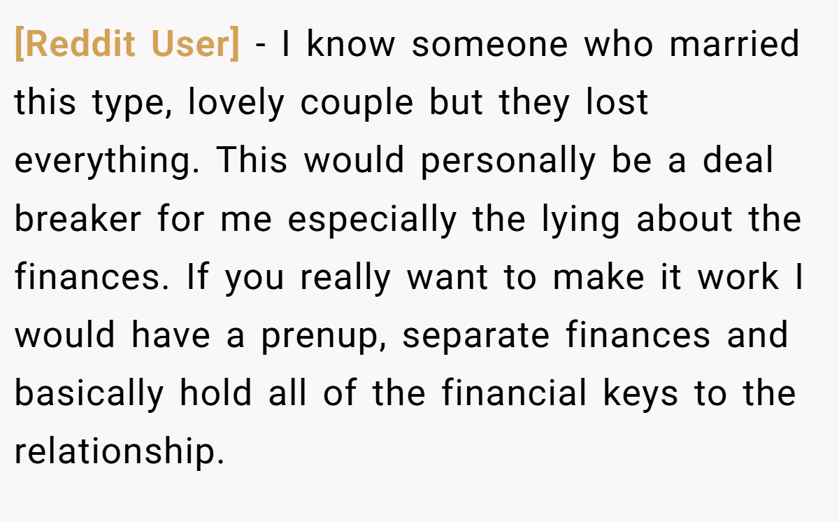 [Reddit User] − I know someone who married this type, lovely couple but they lost everything. This would personally be a deal breaker for me especially the lying about the finances. If you really want to make it work I would have a prenup, separate finances and basically hold all of the financial keys to the relationship.