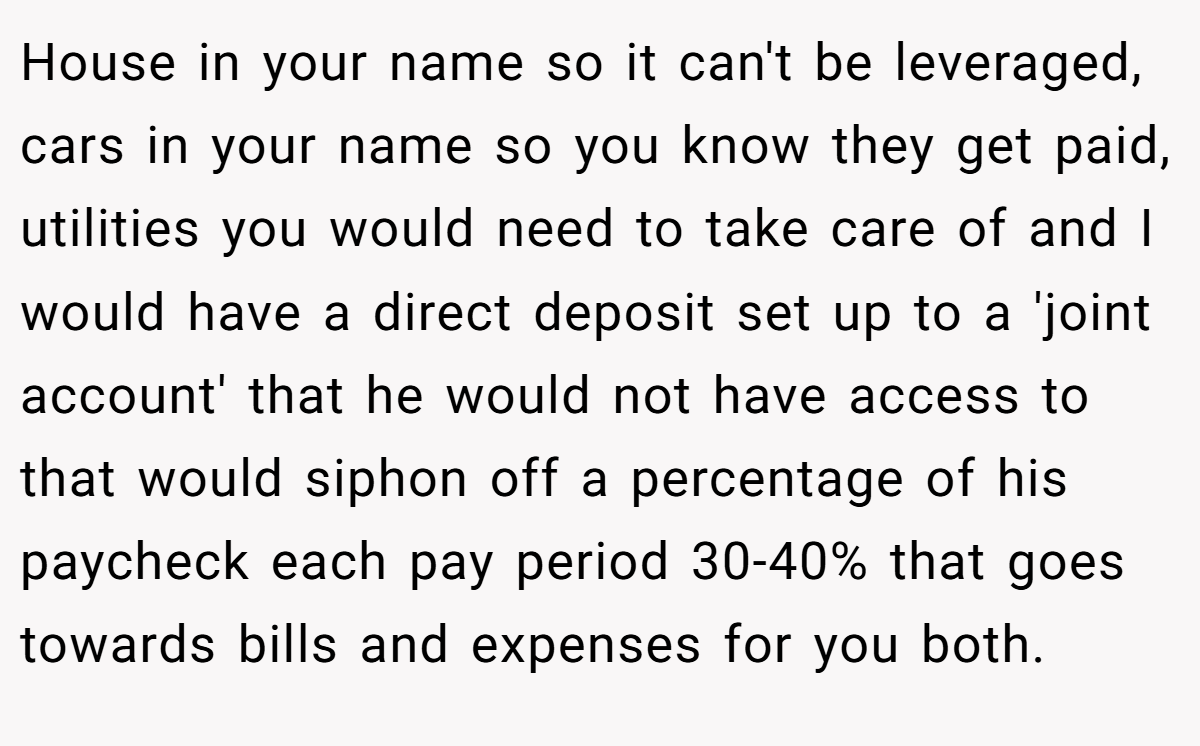 House in your name so it can't be leveraged, cars in your name so you know they get paid, utilities you would need to take care of and I would have a direct deposit set up to a 'joint account' that he would not have access to that would siphon off a percentage of his paycheck each pay period 30-40% that goes towards bills and expenses for you both.