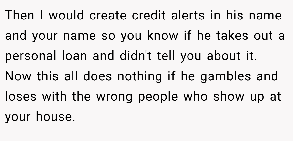 Then I would create credit alerts in his name and your name so you know if he takes out a personal loan and didn't tell you about it. Now this all does nothing if he gambles and loses with the wrong people who show up at your house.