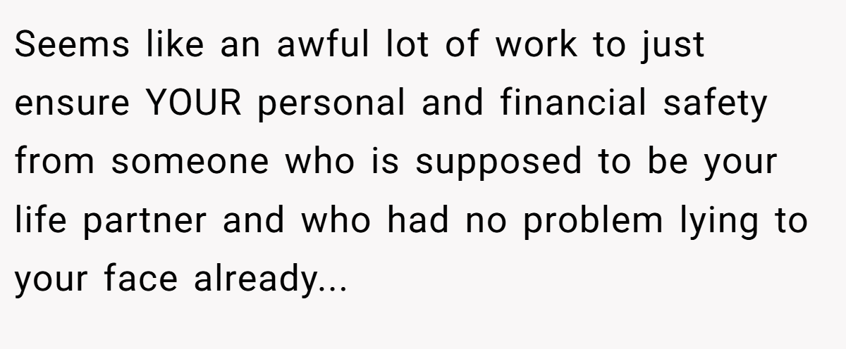 Seems like an awful lot of work to just ensure YOUR personal and financial safety from someone who is supposed to be your life partner and who had no problem lying to your face already...