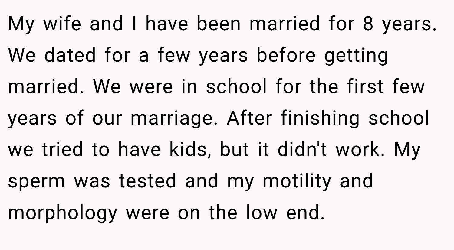 My wife and I have been married for 8 years. We dated for a few years before getting married. We were in school for the first few years of our marriage. After finishing school we tried to have kids, but it didn't work. My sperm was tested and my motility and morphology were on the low end.