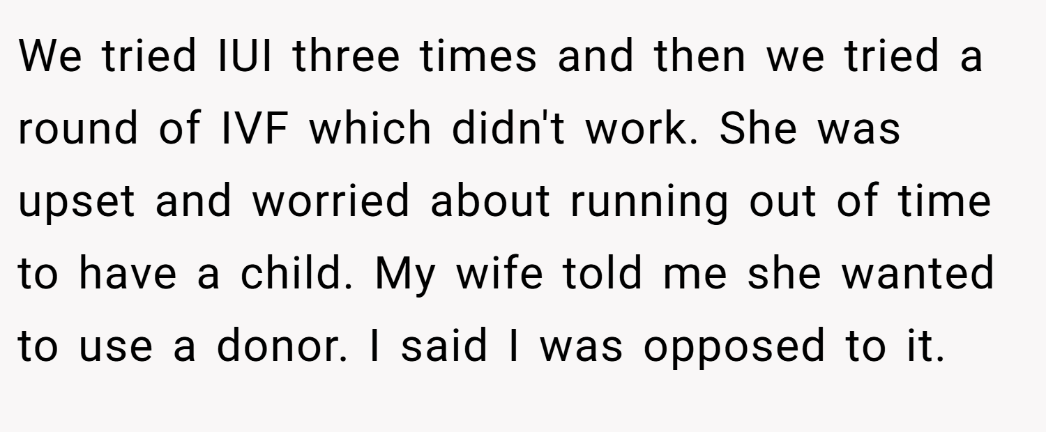 We tried IUI three times and then we tried a round of IVF which didn't work. She was upset and worried about running out of time to have a child. My wife told me she wanted to use a donor. I said I was opposed to it.
