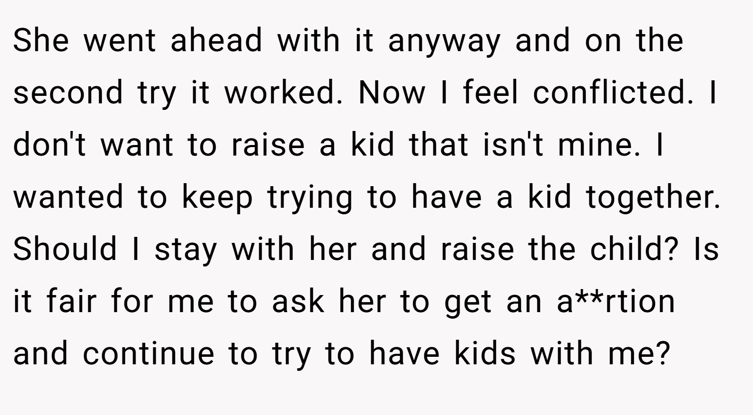 She went ahead with it anyway and on the second try it worked. Now I feel conflicted. I don't want to raise a kid that isn't mine. I wanted to keep trying to have a kid together. Should I stay with her and raise the child? Is it fair for me to ask her to get an a**rtion and continue to try to have kids with me?