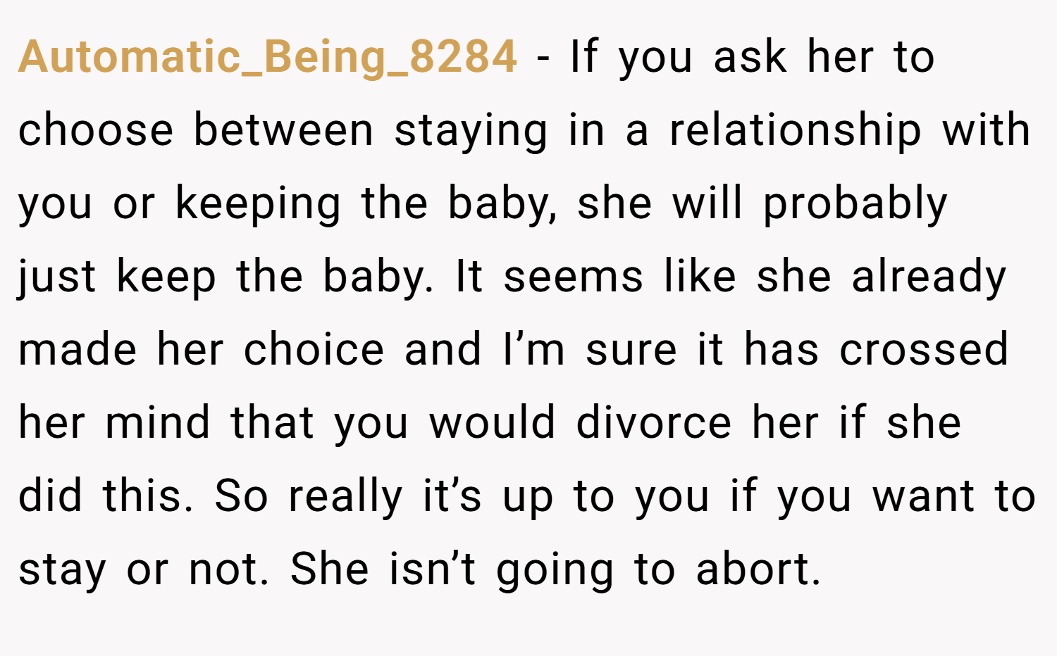 Automatic_Being_8284 − If you ask her to choose between staying in a relationship with you or keeping the baby, she will probably just keep the baby. It seems like she already made her choice and I’m sure it has crossed her mind that you would divorce her if she did this. So really it’s up to you if you want to stay or not. She isn’t going to abort.