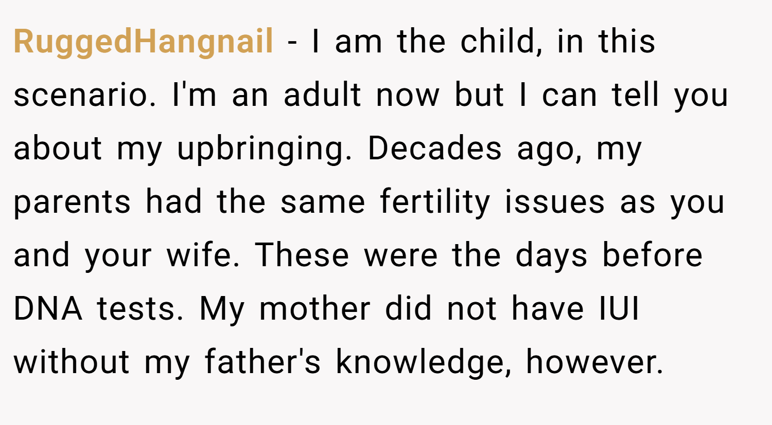 RuggedHangnail − I am the child, in this scenario. I'm an adult now but I can tell you about my upbringing. Decades ago, my parents had the same fertility issues as you and your wife. These were the days before DNA tests. My mother did not have IUI without my father's knowledge, however.