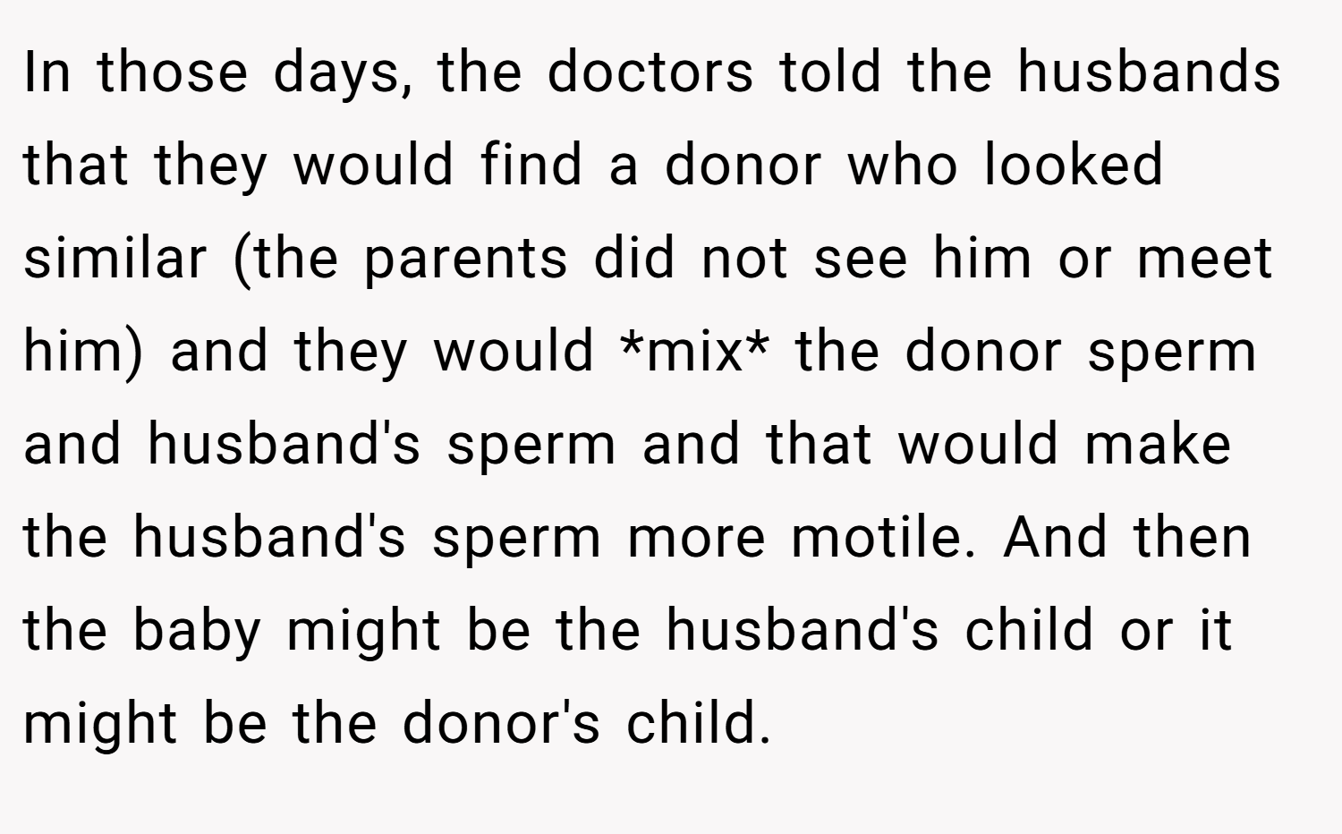 In those days, the doctors told the husbands that they would find a donor who looked similar (the parents did not see him or meet him) and they would *mix* the donor sperm and husband's sperm and that would make the husband's sperm more motile. And then the baby might be the husband's child or it might be the donor's child.