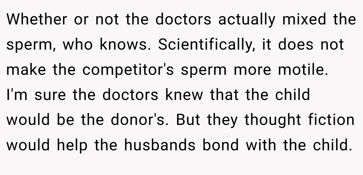 Whether or not the doctors actually mixed the sperm, who knows. Scientifically, it does not make the competitor's sperm more motile. I'm sure the doctors knew that the child would be the donor's. But they thought fiction would help the husbands bond with the child.