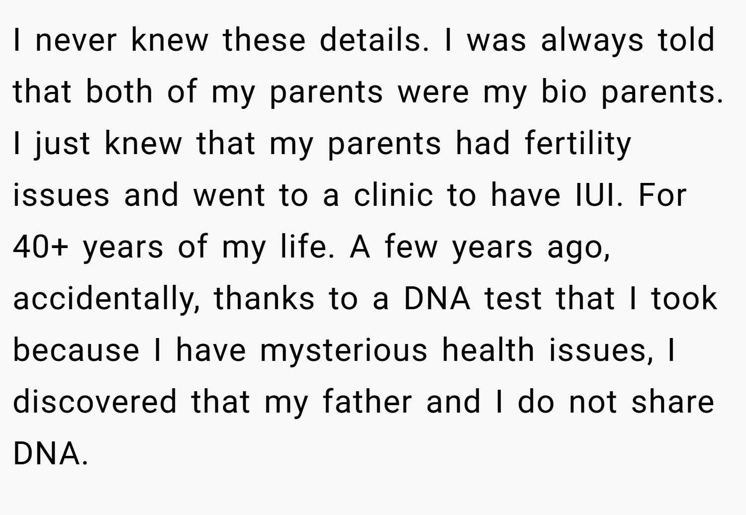 I never knew these details. I was always told that both of my parents were my bio parents. I just knew that my parents had fertility issues and went to a clinic to have IUI. For 40+ years of my life. A few years ago, accidentally, thanks to a DNA test that I took because I have mysterious health issues, I discovered that my father and I do not share DNA.