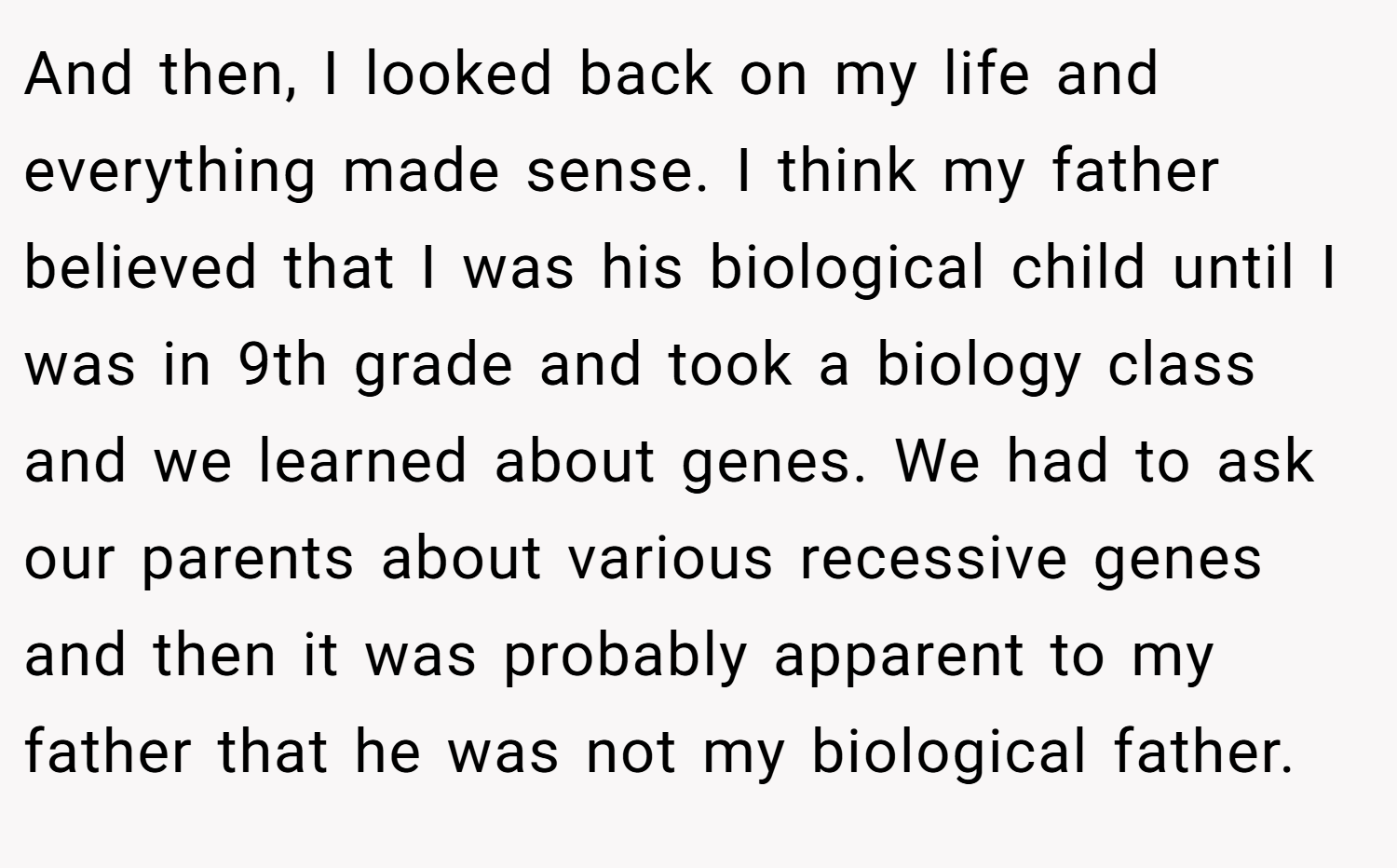 And then, I looked back on my life and everything made sense. I think my father believed that I was his biological child until I was in 9th grade and took a biology class and we learned about genes. We had to ask our parents about various recessive genes and then it was probably apparent to my father that he was not my biological father.