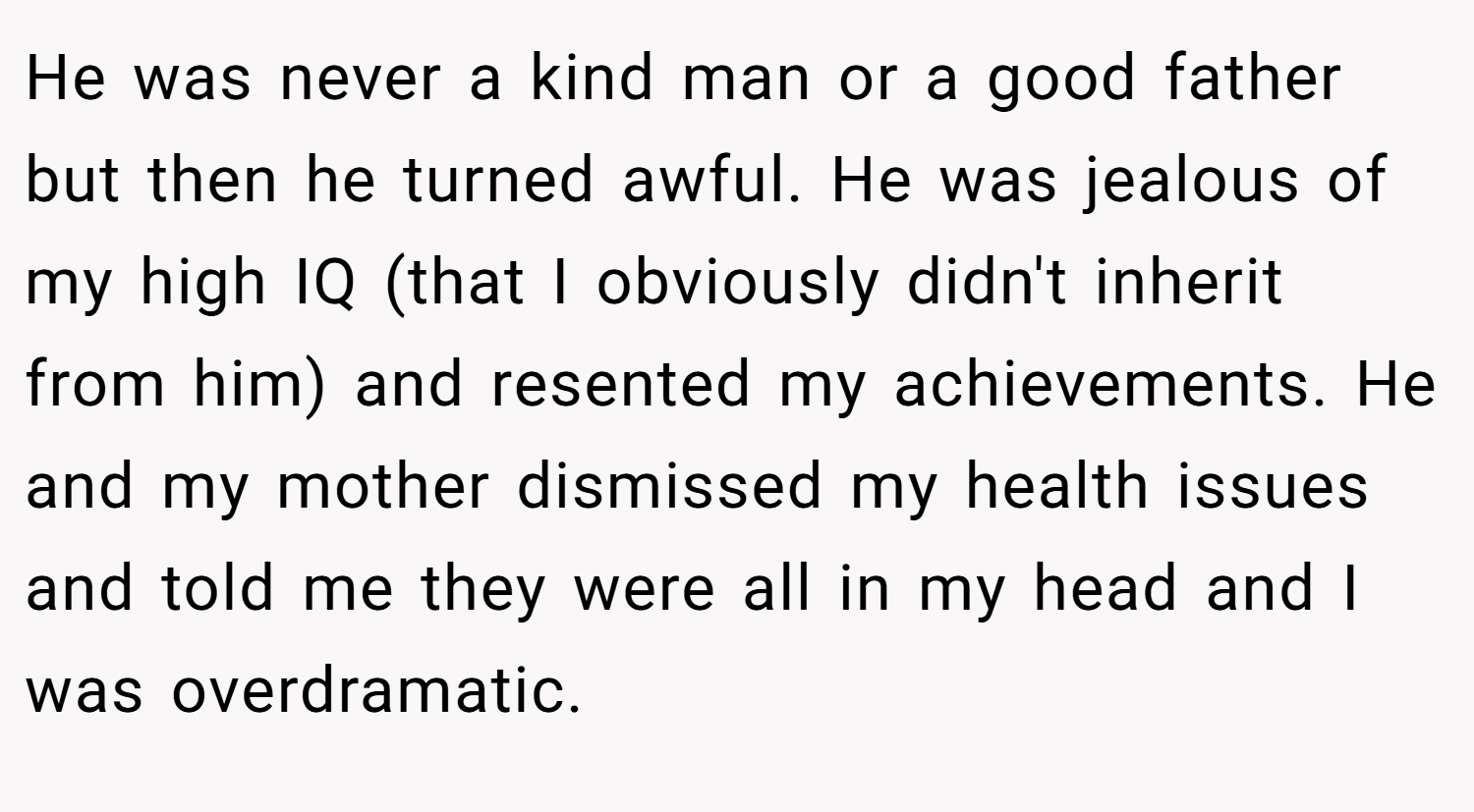 He was never a kind man or a good father but then he turned awful. He was jealous of my high IQ (that I obviously didn't inherit from him) and resented my achievements. He and my mother dismissed my health issues and told me they were all in my head and I was overdramatic.