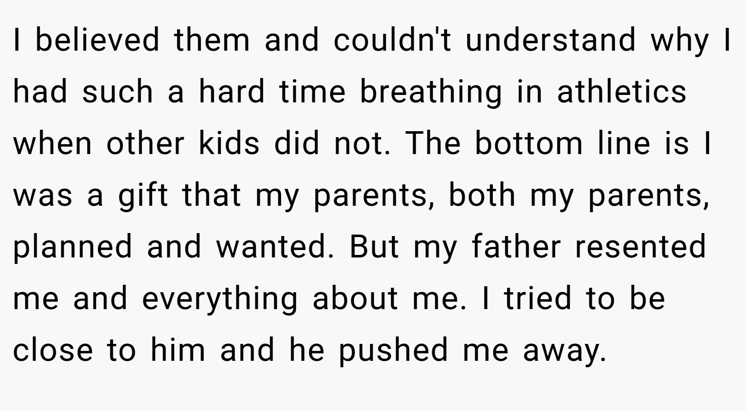 I believed them and couldn't understand why I had such a hard time breathing in athletics when other kids did not. The bottom line is I was a gift that my parents, both my parents, planned and wanted. But my father resented me and everything about me. I tried to be close to him and he pushed me away.