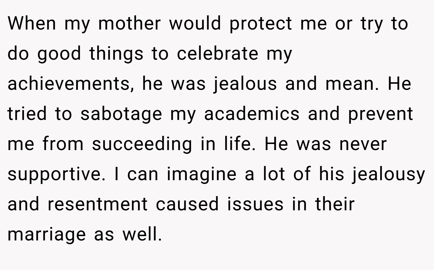 When my mother would protect me or try to do good things to celebrate my achievements, he was jealous and mean. He tried to sabotage my academics and prevent me from succeeding in life. He was never supportive. I can imagine a lot of his jealousy and resentment caused issues in their marriage as well.