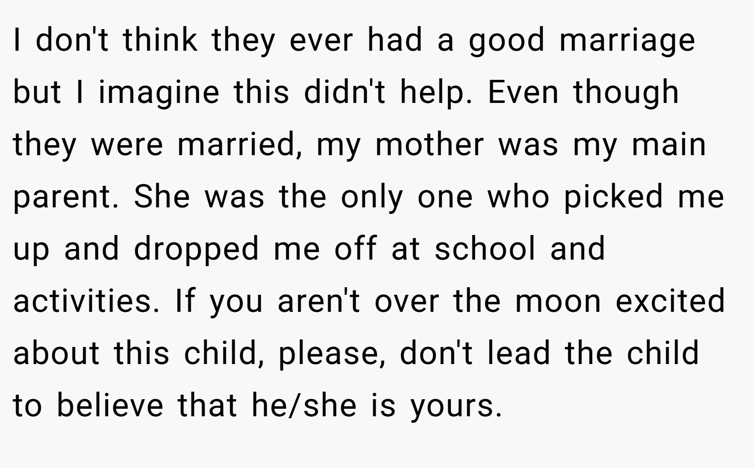 I don't think they ever had a good marriage but I imagine this didn't help. Even though they were married, my mother was my main parent. She was the only one who picked me up and dropped me off at school and activities. If you aren't over the moon excited about this child, please, don't lead the child to believe that he/she is yours.