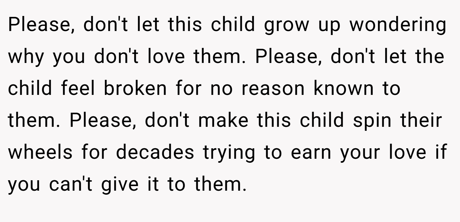 Please, don't let this child grow up wondering why you don't love them. Please, don't let the child feel broken for no reason known to them. Please, don't make this child spin their wheels for decades trying to earn your love if you can't give it to them.