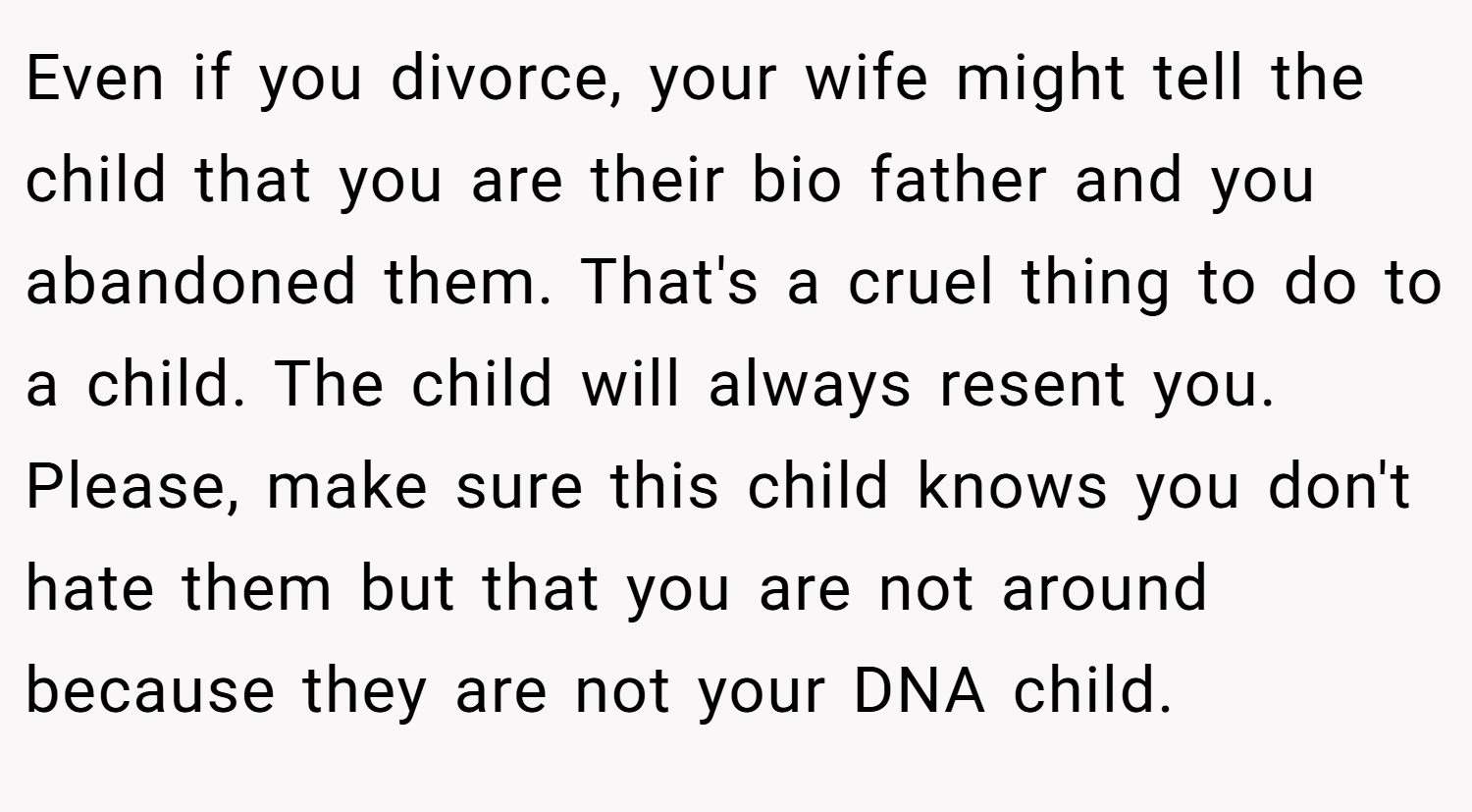 Even if you divorce, your wife might tell the child that you are their bio father and you abandoned them. That's a cruel thing to do to a child. The child will always resent you. Please, make sure this child knows you don't hate them but that you are not around because they are not your DNA child.