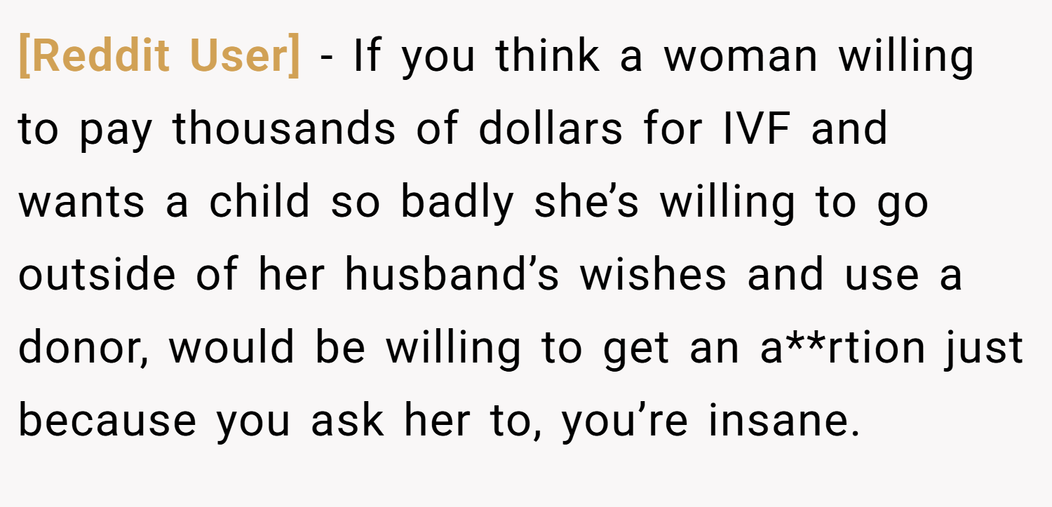 [Reddit User] − If you think a woman willing to pay thousands of dollars for IVF and wants a child so badly she’s willing to go outside of her husband’s wishes and use a donor, would be willing to get an a**rtion just because you ask her to, you’re insane.