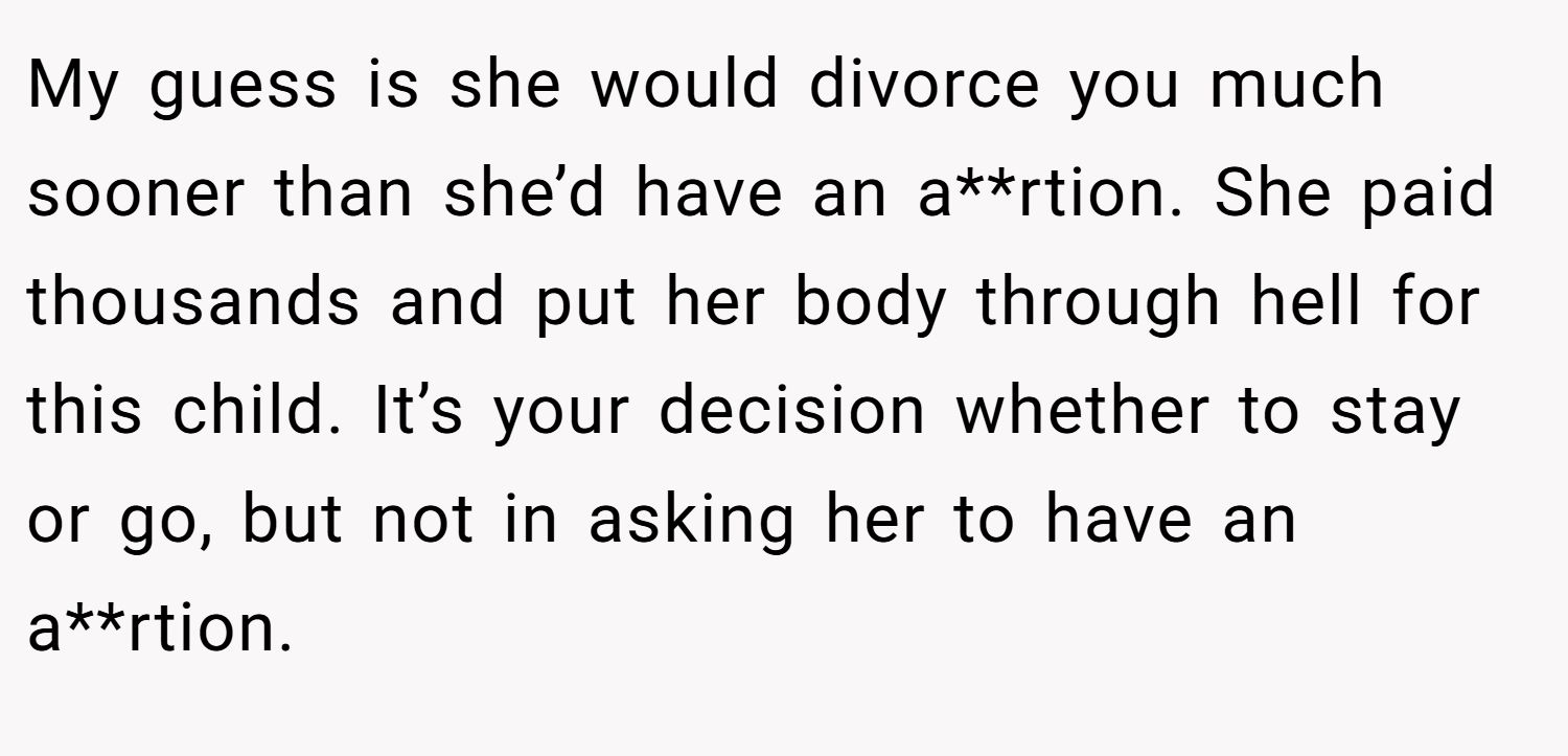 My guess is she would divorce you much sooner than she’d have an a**rtion. She paid thousands and put her body through hell for this child. It’s your decision whether to stay or go, but not in asking her to have an a**rtion.