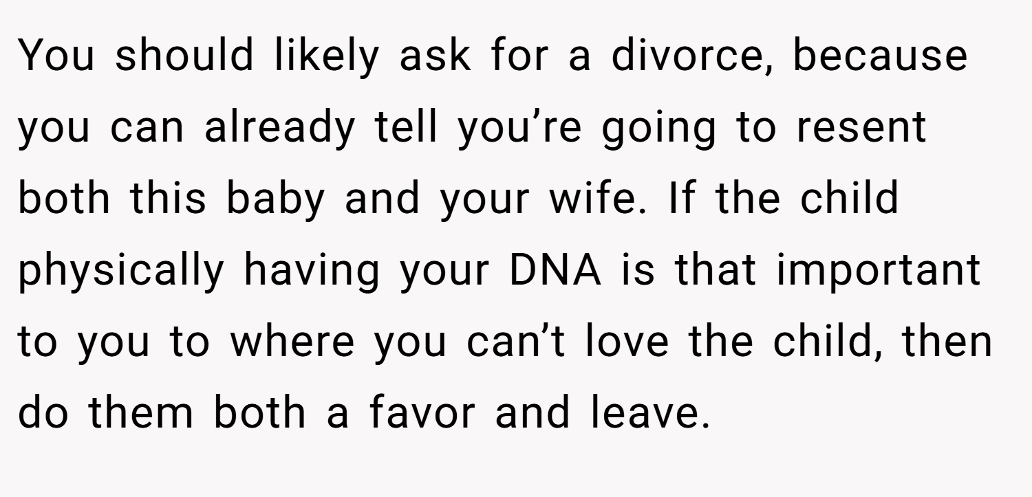 You should likely ask for a divorce, because you can already tell you’re going to resent both this baby and your wife. If the child physically having your DNA is that important to you to where you can’t love the child, then do them both a favor and leave.